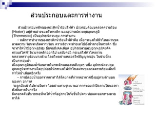 ส่วนประกอบและการทำงาน ส่วนประกอบหลักของกระติกน้ำร้อนไฟฟ้า ประกอบด้วยขดลวดความร้อน  ( Heater )  อยู่ด้านล่างของตัวกระติก และอุปกรณ์ควบคุมอุณหภูมิ  ( Thermostat )  เป็นอุปกรณ์ควบคุม การทำงาน -  หลักการทำงานของกระติกน้ำร้อนไฟฟ้าคือ เมื่อกระแสไฟฟ้าไหลผ่านขดลวดความ ร้อนจะเกิดความร้อน ความร้อนจะถ่ายเทไปยังน้ำภายในกระติก ซึ่งจะทำให้น้ำมีอุณหภูมิสูง ขึ้นจนถึงจุดเดือด อุปกรณ์ควบคุมอุณหภูมิจะตัดกระแสไฟฟ้าในวงจรหลักออกไป แต่ยังคงมี กระแสไฟฟ้าไหลผ่าน ขดลวดความร้อนบางส่วน โดยไหลผ่านหลอดไฟสัญญาณอุ่น ในช่วงนี้จะ เป็นการอุ่นน้ำ  เมื่ออุณหภูมิของน้ำร้อนภายในกระติกลดลงจนถึงจุดๆ หนึ่ง อุปกรณ์ควบคุม  อุณหภูมิจะทำงานโดยปล่อยให้กระแสไฟฟ้าไหลผ่านขดลวดความร้อนเต็มที่  ทำให้น้ำเดือดอีกครั้ง -  การปล่อยน้ำออกจากกาทำได้โดยกดที่ฝากดอากาศซึ่งอยู่ทางด้านบนของกา อากาศ จะถูกอัดเข้าไปภายในกา โดยผ่านทางรูระบายอากาศของฝาปิดภายในของกา ดังนั้นภายในกาจึง  มีแรงกดดันที่มากพอที่จะให้น้ำที่อยู่ภายในวิ่งขึ้นไปตามท่อและออกทางพวยกาได้ 