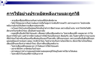 การใช้อย่างประหยัดพลังงานและถูกวิธี -  ควรเลือกซื้อรุ่นที่มีฉนวนกันความร้อนที่มีประสิทธิภาพ -  ใส่น้ำให้พอเหมาะกับความต้องการหรือไม่สูงกว่าระดับที่กำหนดไว้ เพราะนอกจาก ไม่ประหยัดพลังงานยังก่อให้เกิดความเสียหายต่อกระติก -  ระวังอย่าให้น้ำแห้งหรือปล่อยให้ระดับน้ำต่ำกว่าขีดกำหนด เพราะเมื่อน้ำแห้ง จะทำให้เกิดไฟฟ้าลัดวงจรในกระติกน้ำร้อน เป็นอันตรายอย่างยิ่ง -  ถอดปลั๊กเมื่อเลิกใช้น้ำร้อนแล้ว เพื่อลดการสิ้นเปลืองพลังงาน ไม่ควรเสียบปลั๊ก ตลอดเวลา ถ้าไม่ต้องการใช้น้ำแล้ว แต่ถ้าหากมีความต้องการใช้น้ำร้อนเป็นระยะๆ ติดต่อกัน เช่น ในสถานที่ทำงานบางแห่งที่มีน้ำร้อนไว้สำหรับเตรียมเครื่องดื่มต้อนรับแขกก็ไม่ควรดึง ปลั๊กออกบ่อยๆ เพราะทุกครั้งเมื่อดึงปลั๊กออกอุณหภูมิของน้ำจะค่อยๆ ลดลง กระติกน้ำร้อน ไม่สามารถเก็บความร้อนได้นาน เมื่อจะใช้งานใหม่ก็ต้องเสียบปลั๊กและเริ่มทำการต้มน้ำใหม่ เป็นการสิ้นเปลืองพลังงาน -  ไม่ควรเสียบปลั๊กตลอดเวลา ถ้าไม่ต้องการใช้น้ำร้อนแล้ว -  อย่านำสิ่งใดๆ มาปิดช่องไอน้ำออก -  ตรวจสอบการทำงานของอุปกรณ์ควบคุมอุณหภูมิให้อยู่ในสภาพใช้งานได้เสมอ -  ไม่ควรตั้งไว้ในห้องที่มีการปรับอากาศ 