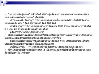 ►  ในการประดิษฐ์หลอดไฟฟ้าชนิดนี้ บริษัทผู้ผลิตจะเอาอากาศออกจากหลอดแก้วจนหมด แล้วบรรจุก๊าซอาร์กอนหรือไอโอดีน เข้าไปแทนที่ เพื่ออายุการใช้งานของหลอดนานขึ้น หลอดไฟฟ้าชนิดมีไส้มีหลายขนาดด้วยกัน เช่น  3   วัตต์  25   วัตต์  40   วัตต์  100   วัตต์  เป็นต้น อายุการใช้งานของหลอดไฟฟ้าประมาณ  1000   ชั่วโมง หลอดไฟฟ้าชนิดไส้มี  2   แบบ คือ ขั้วแบบเกลียวแล้วขั้วแบบเขี้ยว  หลักการทำงานของไส้หลอดไฟฟ้า ►  เมื่อกระแสไฟฟ้าไหลผ่านไส้หลอดที่ทำด้วยทังสเตนที่มีความต้านทานสูง ไส้หลอดจะไม่ยอมให้กระแสไฟฟ้าไหลผ่าน แต่ด้วยแรงดันไฟฟ้าที่สูง ของกระแสไฟฟ้าจึงดันให้อิเลคตรอนผ่านไส้หลอด การที่ไส้หลอดมีขนาดเล็กมากประกอบกับมีความต้านทางสูง เมื่ออิเลคตรอนอิสระ เคลื่อนที่ผ่านจึง  ทำให้เกิดความร้อนสูงมากจนไส้หลอดเปล่งแสงออกมา  ►  ปัจจุบันไม่นิยมใช้หลอดไฟฟ้าชนิดไส้ เนื่องจากหลอดไฟฟ้าชนิดนี้มีความร้อนสูงและสิ้น เปลืองกำลังไฟฟ้ามาก  