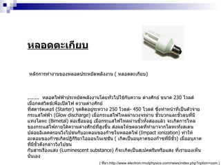 หลอดตะเกียบ หลักการทำงานของหลอดประหยัดพลังงาน  (  หลอดตะเกียบ )  ........  หลอดไฟฟ้าประหยัดพลังงานโดยทั่วไปใช้กับความ ต่างศักย์ ขนาด  230   โวลต์ เมื่อกดสวิตช์เพื่อเปิดไฟ ความต่างศักย์ ที่สตาร์ตเตอร์  ( Starter )  จุดติดอยู่ระหว่าง  250   โวลต์ -  450   โวลต์ ซึ่งทำหน้าที่เป็นตัวจ่ายกระแสไฟฟ้า  ( Glow discharge )  เมื่อกระแสไฟไหลผ่านวงจรผ่าน ขั้วบวกและขั้วลบที่มีแท่งโลหะ  ( Bimetal )  ต่อเชื่อมอยู่ เมื่อกระแสไฟไหลผ่านขั้วทั้งสองแล้ว จะเกิดการไหลของกระแสไฟภายใต้ความต่างศักย์ที่สูงขึ้น ส่งผลให้ขดลวดที่ทำมาจากโลหะทังสเตนปล่อยอิเลคตรอนวิ่งไปชนกับอะตอมของก๊าซในหลอดไฟ  ( Impact ionization )  ทำให้อะตอมของก๊าซเกิดปฏิกิริยาไอออนไนเซชัน  (  เกิดเป็นอนุภาคของก๊าซที่มีขั้ว )  เมื่ออนุภาคที่มีขั้วดังกล่าววิ่งไปชน กับสารเรืองแสง  ( Luminescent substance )  ก็จะเกิดเป็นสเปคตรัมหรือแสง ที่เรามองเห็นนั่นเอง (  ที่มา  http :// www . electron . rmutphysics . com / news / index . php?option = com  )  