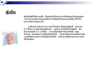 ตู้เย็น ตู้เย็นคือตู้ที่ให้ความเย็น  ซึ่งช่วยเก็บรักษาอาหารให้สดและใหม่อยู่เสมอ  เพราะความเย็นจะช่วยหยุดยั้งการเจริญเติบโตของแบคทีเรีย ที่ทำให้อาหารเกิดการบูดเน่าได้ ยกตัวอย่างเช่น ถ้าเราวางนมไว้ในห้อง ที่อุณหภูมิปกติ  ประมาณ  2-3   ชั่วโมง จะเกิดกลิ่นบูดขึ้นแล้ว  แต่ถ้าเรานำไปใส่ไว้ในตู้เย็น  มันสามารถอยู่ได้  2-3   อาทิตย์  ความเย็นในตู้ทำให้แบคทีเรีย  หยุดกิจกรรม  และชลอการเจริญเติบโตทันที  และถ้าคุณแช่จนนมเป็นน้ำแข็ง  แบคทีเรียจะหยุดการเจริญเติบโตทันที  นมสามารถยืดอายุเวลาการเก็บได้เป็นเดือน 
