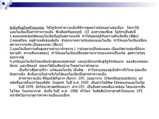 ตู้เย็นที่อยู่ในครัวของคุณ   ใช้วัฎจักรทำความเย็นที่มีการดูดความร้อนอย่างต่อเนื่อง  ให้เราใช้แอมโมเนียเป็นสารทำความเย็น  ซึ่งเดือดที่อุณหภูมิ  -33   องศาเซลเซียส  วัฎจักรเป็นดังนี้ 1 . คอมเพรสเซอร์อัดแอมโมเนียที่อยู่ในสถานะแก๊ส  ทำให้อุณหภูมิกับความดันเพิ่มขึ้น  ( สีส้ม )  2 . คอยล์ร้อน  อยู่ด้านหลังของตู้เย็น  ช่วยระบายความร้อนของแอมโมเนีย  ทำให้แอมโมเนียเปลี่ยนสถานะจากแก๊ส เป็นของเหลว  ( สีม่วง )  3 . แอมโมเนียความดันสูงขยายผ่านวาล์วขยาย  (  วาล์วขยายเป็นช่องแคบ เมื่อแก๊สผ่านช่องนี้มันจะขยายตัว  ความดันจะลดลง )  ทำให้แอมโมเนียเปลี่ยนสถานะจากของเหลวเป็นแก๊ส  ดูดความร้อนออกจากตู้  4 . แก๊สแอมโมเนียไหลกลับเข้าสู่คอมเพรสเซอร์  และถูกอัดวนกลับสู่วัฏจักรข้อแรก  ลองสังเกตขณะขับรถ  และเปิดแอร์  คุณจะได้ยินเสียงน้ำยาไหลผ่านวาล์วขยาย เป็นที่น่าเสียดายที่ว่า  แก๊สแอมโมเนีย เป็นพิษ  ถ้าในระบบของตู้เย็นมีการรั่วไหล ย่อมเป็นอันตรายยิ่ง  ดังนั้นภายในบ้านจึงไม่ใช้แอมโมเนียเป็นสารทำความเย็น  สารทำความเย็น ที่นิยมใช้กันมาก เรียกว่า  CFC  ( ย่อมาจาก  Chlorofluorocarbons )  ถูกผลิตขึ้นมาครั้งแรกโดยบริษัท  Dupont  ในปี ค . ศ .  1930   เป็นสารไม่มีพิษ ใช้ทดแทนแอมโมเนีย  ในปี  1970   นักวิทยาศาสตร์ค้นพบว่า  สาร  CFC  เป็นอันตรายต่อสิ่งแวดล้อม โดยเฉพาะชั้นโอโซน  ในบรรยากาศ  ดังนั้น ในปี  ค . ศ .  1990   ทั่วโลก  จึงตัดสินใจหาสารตัวใหม่แทน  CFC  หน้าถัดไปเรามาดูการทำความเย็นแบบอื่นๆ 