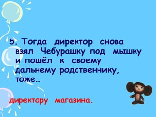 5. Тогда  директор  снова  взял  Чебурашку под  мышку  и пошёл  к  своему  дальнему родственнику,  тоже… директору  магазина.