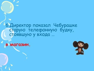 6.Директор показал  Чебурашке старую  телефонную  будку,  стоявшую у входа …в магазин.