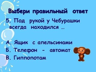 Выбери правильный  ответ5. Под  рукой у Чебурашки всегда  находился …А. Ящик  с апельсинамиБ. Телефон  -  автоматВ. Гиппопотам