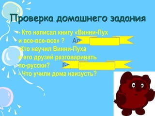 Проверкадомашнего задания- Кто написал книгу «Винни-Пух и все-все-все» ?     Алан МилнКто научил Винни-Пуха и его друзей разговаривать по-русски?        Борис Заходер- Что учили дома наизусть?