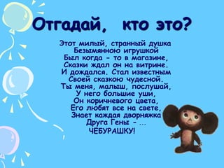 Отгадай,  кто это?  Этот милый, странный душкаБезымянною игрушкойБыл когда - то в магазине,Сказки ждал он на витрине.И дождался. Стал известнымСвоей сказкою чудесной.Ты меня, малыш, послушай,У него большие уши,Он коричневого цвета,Его любят все на свете,Знает каждая дворняжкаДруга Гены -...ЧЕБУРАШКУ! 