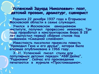 Успенский Эдуард Николаевич- поэт, детский прозаик, драматург, сценаристРодился 22 декабря 1937 года в Егорьевске Московской области в семье служащих.     Учился  в Московском   авиационном  институте, получил  профессию  инженера. Три года проработал в конструкторском бюро. В 28 лет выпустил первый сборник стихов под названием «Смешной слонёнок».     Известность писателю принесла повесть "Крокодил Гена и его друзья", которая была впервые опубликована в 1966 году.      Э. Н. Успенский  писал  стихи для популярных детских передач "АБВГДейка", "Радионяня". Сейчас его произведения печатаются  в  журнале «Простоквашино».