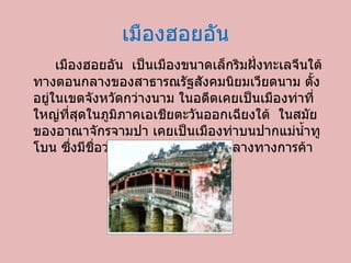 เมืองฮอยอัน เมืองฮอยอัน เป็นเมืองขนาดเล็กริมฝั่งทะเลจีนใต้ทางตอนกลางของสาธารณรัฐสังคมนิยมเวียดนาม ตั้งอยู่ในเขตจังหวัดกว่างนาม ในอดีตเคยเป็นเมืองท่าที่ใหญ่ที่สุดในภูมิภาคเอเชียตะวันออกเฉียงใต้ ในสมัยของอาณาจักรจามปา เคยเป็นเมืองท่าบนปากแม่น้ำทูโบน ซึ่งมีชื่อว่า ไฮโฟ โดยเป็นศูนย์กลางทางการค้า 