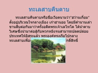 ทะเลสาบคืนดาบ ทะเลสาบคืนดาบหรือชื่อเวียดนามว่า &quot; ฮว่านเกี๋ยม &quot;  ตั้งอยู่บริเวณใจกลางเมือง เก่าฮานอย โดยมีตำนานเล่าขานสืบต่อกันมาว่าครั้งอดีตพระเจ้าเลไทโต ได้นำดาบวิเศษซึ่งนำมาต่อสู้กับพวกหมิงจนสามารถปลดปล่อยประเทศให้อิสระแล้ว พระองค์ทรงเรือไปกลางทะเลสาบเพื่อคืนดาบวิเศษให้กับเต่าศักดิ์สิทธิ์ 