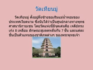 วัดเทียนมู่ วัดเทียนมู่ ตั้งอยู่ฝั่งซ้ายของริมแม่น้ำหอมของประเทศ๶วียดȨม ซึ่งนับได้ว่าเป็นศูนย์กลางทางพุทธศาสนานิกายเซน โดยวัดแห่งนี้มีจุดเด่นคือ เจดีย์ทรงเก๋ง  8  เหลี่ยม ลักษณะสูงลดหลั่นกัน  7  ชั้น และแต่ละชั้นเป็นตัวแทนของชาติภพต่างๆ ของพระพุทธเจ้า 