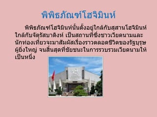 พิพิธภัณฑ์โฮจิมินห์ พิพิธภัณฑ์โฮจิมินห์นั้นตั้งอยู่ใกล้กับสุสานโฮจิมินห์ ใกล้กับจัตุรัสบาดิงห์ เป็นสถานที่ซึ่งชาวเวียดนามและนักท่องเที่ยวจะมาสัมผัสเรื่องราวตลอดชีวิตของรัฐบุรุษผู้ยิ่งใหญ่ จนสิ้นสุดที่ชัยชนะในการรวบรวมเวียดนามให้เป็นหนึ่ง  