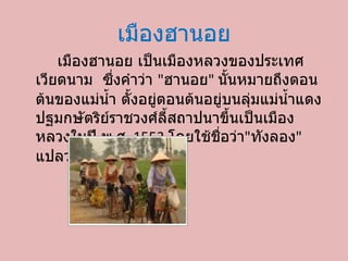 เมืองฮานอย เมืองฮานอย เป็นเมืองหลวงของประเทศ๶วียดȨม ซึ่งคำว่า  &quot; ฮานอย &quot;  นั้นหมายถึงตอนต้นของแม่น้ำ ตั้งอยู่ตอนต้นอยู่บนลุ่มแม่น้ำแดง ปฐมกษัตริย์ราชวงศ์ลี้สถาปนาขึ้นเป็นเมืองหลวงในปี พ . ศ . 1553  โดยใช้ชื่อว่า &quot; ทังลอง &quot;  แปลว่า  &quot; มังกรเหิน &quot; 