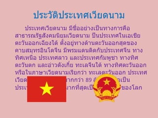 ประวัติประเทศ๶วียดȨม ประเทศ๶วียดȨม มีชื่ออย่างเป็นทางการคือ สาธารณรัฐสังคมนิยมเวียดนาม ป็นประเทศในเอเชียตะวันออกเฉียงใต้ ตั้งอยู่ทางด้านตะวันออกสุดของคาบสมุทรอินโดจีน มีพรมแดนติดกับประเทศจีน ทางทิศเหนือ ประเทศลาว และประเทศกัมพูชา ทางทิศตะวันตก และอ่าวตังเกี๋ย ทะเลจีนใต้ ทางทิศตะวันออก หรือในภาษาเวียดนามเรียกว่า ทะเลตะวันออก ประเทศ๶วียดȨมมีประชากรมากกว่า  89  ล้านคน ถือเป็นประเทศที่มีประชากรมากที่สุดเป็นอันดับ  13  ของโลก 