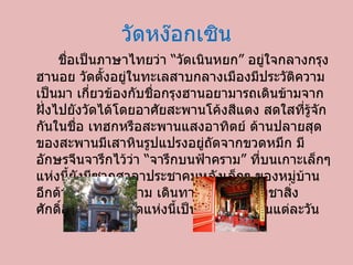 วัดหง๊อกเซิน ชื่อเป็นภาษาไทยว่า “วัดเนินหยก” อยู่ใจกลางกรุงฮานอย วัดตั้งอยู่ในทะเลสาบกลางเมืองมีประวัติความ เป็นมา เกี่ยวข้องกับชื่อกรุงฮานอยามารถเดินข้ามจากฝั่งไปยังวัดได้โดยอาศัยสะพานโค้งสีแดง สดใสที่รู้จักกันในชื่อ เทฮกหรือสะพานแสงอาทิตย์ ด้านปลายสุดของสะพานมีเสาหินรูปแปรงอยู่ถัดจากขวดหมึก มีอักษรจีนจารึกไว้ว่า “จารึกบนฟ้าคราม” ที่บนเกาะเล็กๆ แห่งนี้ยังมีซากศาลาประชาคมหลังเล็กๆ ของหมู่บ้านอีกด้วย ชาวเวียดนาม เดินทางมาสักการะบูชาสิ่งศักดิ์สิทธิ์ ภายในวัดแห่งนี้เป็นจำนวนมากในแต่ละวัน 