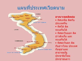 แผนที่ประเทศ๶วียดȨม อาณาเขตติดต่อ • ทิศเหนือ ติดกับประเทศจีน • ทิศใต้ ติดทะเลจีนใต้ • ทิศตะวันออก ติดอ่าวตังเกี๋ย และทะเลจีนใต้ • ทิศตะวันตก ติดกับอ่าวไทย ประเทศกัมพูชาและสาธารณรัฐประชาธิปไตยประชาชนลาว 