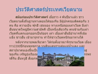 ประวัติศาสตร์ประเทศ๶วียดȨม สมัยก่อนประวัติศาสตร์ เมื่อราว  4  พันปีมาเเล้ว ชาวเวียดนามตั้งถิ่นฐานทางตอนใต้ของจีน มีผู้ปกครองติดต่อกัน  3  คน คือ ตวายเยิน ฟุกฮี เชนนอง ทางเหนือของเผ่าเวียด มีเผ่าฮั่นขนาดใหญ่มีความสามัคคี เป็นหนึ่งเดียวกัน ตรงข้ามกับเผ่าเวียดที่เเตกเเยกออกเป็นร้อยๆ เผ่า เมื่อเผ่าฮั่นมีอำนาจที่เข้มเเข็ง ชาวฮั่น เข้ามารุกราน ทำให้ชาวเวียดหนีร่นมาทางใต้ หลังจากนายพลเจียวดา ได้ก่อตั้งอาณาจักรนามเวียด เมื่องราว 2200 ปีก่อนพุทธกาล บนดินเเดนราบลุ่มเเม่น้ำเเดง เเละสถาปนาตนเองขึ้นเป็นจักรพรรดิ โดยมีเมืองหลวงใกล้กวางสูของจีน เจริญรุ่งเรีองมาถึงราวๆ พ . ศ . 430  เเละอีกไม่นาน จักรพรรดิ์จีน ฮั่นหวูฮี สั่งยกพลจำนวนมหาศาลเข้ายึดเวียดนาม 