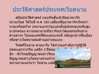 ประวัติศาสตร์ประเทศ๶วียดȨม สมัยประวัติศาสตร์กองทัพฮั่นเข้ายึดอาณาจักรนามเวียด ได้ในปี พ . ศ . 585  เปลี่ยนชื่ออาณาจักรใหม่ว่า นามเหวียตก๊วก  ( หนานเยว่กว๋อ ) เเต่งตั้งผู้ปกครองระดับสูงมาปกครอง ความพยายามที่ชาวจีนนำวัฒนธรรมจีนทางด้านต่างๆ ไปเผยเเพร่ที่ดินเเดนเเห่งนี้ กลับถูกชาวพื้นเมืองหรือชาวเวียดนามต่อต้านอย่างรุนเเรง : วีรสตรีในนาม ฮายบาจึง ได้นำกองกำลังการปฏิวัติปลดเเอกจากจีน เเต่อีก  3  ปีต่อมาก็ตกเป็นเมืองขึ้นของจีนอีก  -- นักโทษปัญญาชนชาวจีนนามว่า หลีโบน ร่วมมือกับปัญญาชนชาวเวียดนามร่วมทำการปฏิวัติ ก่อตั้งราชวงค์หลี ขนานนามเเคว้นว่า วันซวน เเต่ต้องตกเป็นเมืองจีนอีก 