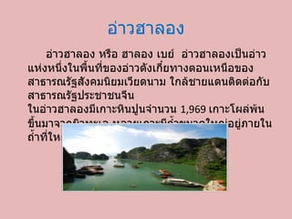 อ่าวฮาลอง อ่าวฮาลอง หรือ ฮาลอง เบย์ อ่าวฮาลองเป็นอ่าวแห่งหนึ่งในพื้นที่ของอ่าวตังเกี๋ยทางตอนเหนือของสาธารณรัฐสังคมนิยมเวียดนาม ใกล้ชายแดนติดต่อกับสาธารณรัฐประชาชนจีน  ในอ่าวฮาลองมีเกาะหินปูนจำนวน  1,969  เกาะโผล่พ้นขึ้นมาจากผิวทะเล หลายเกาะมีถ้ำขนาดใหญ่อยู่ภายใน ถ้ำที่ใหญ่ที่สุดในบริเวณอ่าวคือ ถ้ำเสาไม้  