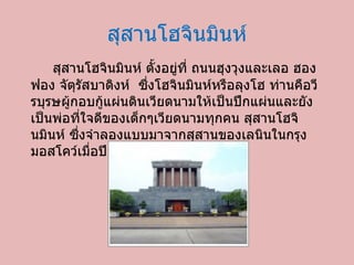 สุสานโฮจินมินห์ สุสานโฮจินมินห์ ตั้งอยู่ที่ ถนนฮุงวุงและเลอ ฮองฟอง จัตุรัสบาดิงห์ ซึ่งโฮจินมินห์หรือลุงโฮ ท่านคือวีรบุรษผู้กอบกู้แผ่นดินเวียดนามให้เป็นปึกแผ่นและยังเป็นพ่อที่ใจดีของเด็กๆเวียดนามทุกคน สุสานโฮจินมินห์ ซึ่งจำลองแบบมาจากสุสานของเลนินในกรุงมอสโคว์เมื่อปี  1973  