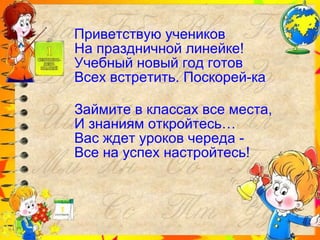 Приветствую учеников На праздничной линейке! Учебный новый год готов Всех встретить. Поскорей-ка Займите в классах все места, И знаниям откройтесь… Вас ждет уроков череда -  Все на успех настройтесь! 