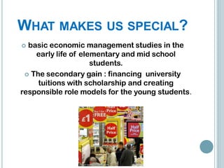 WHAT MAKES US SPECIAL?
 basic economic management studies in the
    early life of elementary and mid school
                     students.
  The secondary gain : financing university
     tuitions with scholarship and creating
responsible role models for the young students.
 