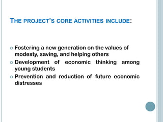 THE PROJECT’S CORE ACTIVITIES INCLUDE:


 Fostering a new generation on the values ​of
  modesty, saving, and helping others
 Development of economic thinking among
  young students
 Prevention and reduction of future economic
  distresses
 