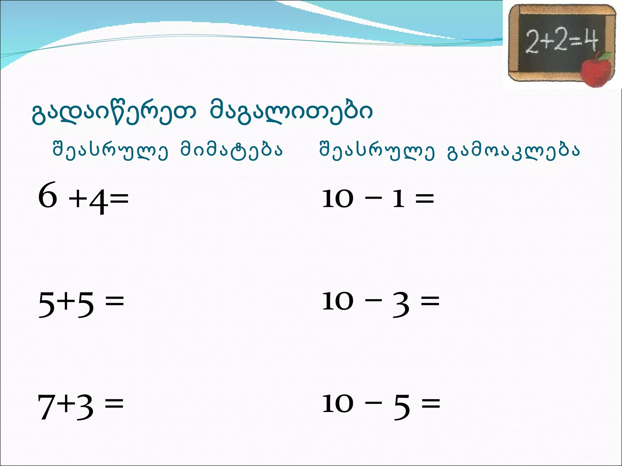 გადაიწერეთ  მაგალითები შეასრულე  მიმატება შეასრულე  გამოაკლება 6 +4= 5+5 = 7+3 = 10 – 1 = 10 – 3 = 10 – 5 = 