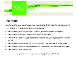 Решение Использования хлопковых сумок или био-сумок как многие страны и современные компании. Био-сумка – это экологическая тара для совершения покупок Био-сумка из хлопка безопасна для утилизации Био-сумка – это вклад в развитие нашего общего будущего и наших детей Био-сумка – это стильный аксессуар для современной молодежи Био-сумка – это незаменимая вещь в доме хозяйственной женщины Био-сумка – био классно!!! г.Днепропетровск, пр. Гагарина, 74, оф. 206, тел. 378-35-54 