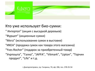 Кто уже использует  био -сумки: “  Интертоп ”  (акция с высадкой деревьев) “ Фуршет” (акционные сумки) “ Мега” (использование сумок в выставке) “ ИКЕА” (продажа сумок как товара этого магазина) “ Yves Rocher ”   (подарок за приобретенный товар) “ Укрпошта ” ,  “ Галка ” ,  “ JAFFA ” ,  “ Vitmark ” ,  “ Lipton ” ,  “ Торчин продукт ”, “ Life ”  и т.д. г.Днепропетровск, пр. Гагарина, 74, оф. 206, тел. 378-35-54 