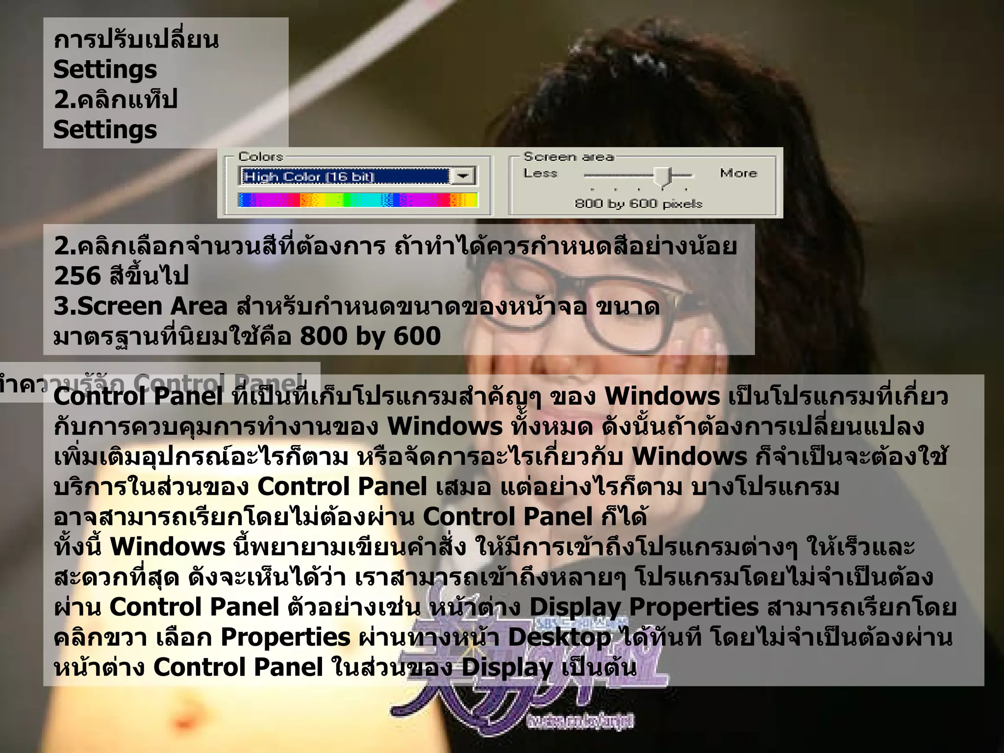การปรับเปลี่ยน  Settings  คลิกแท็ป  Settings  2. คลิกเลือกจำนวนสีที่ต้องการ ถ้าทำได้ควรกำหนดสีอย่างน้อย  256  สีขึ้นไป   3.Screen Area  สำหรับกำหนดขนาดของหน้าจอ ขนาดมาตรฐานที่นิยมใช้คือ  800 by 600  ทำความรู้จัก  Control Panel   Control Panel  ที่เป็นที่เก็บโปรแกรมสำคัญๆ ของ  Windows  เป็นโปรแกรมที่เกี่ยวกับการควบคุมการทำงานของ  Windows  ทั้งหมด ดังนั้นถ้าต้องการเปลี่ยนแปลง เพิ่มเติมอุปกรณ์อะไรก็ตาม หรือจัดการอะไรเกี่ยวกับ   Windows  ก็จำเป็นจะต้องใช้บริการในส่วนของ  Control Panel  เสมอ แต่อย่างไรก็ตาม บางโปรแกรมอาจสามารถเรียกโดยไม่ต้องผ่าน  Control Panel  ก็ได้  ทั้งนี้   Windows  นี้พยายามเขียนคำสั่ง ให้มีการเข้าถึงโปรแกรมต่างๆ ให้เร็วและสะดวกที่สุด ดังจะเห็นได้ว่า เราสามารถเข้าถึงหลายๆ โปรแกรมโดยไม่จำเป็นต้องผ่าน  Control Panel  ตัวอย่างเช่น หน้าต่าง  Display Properties  สามารถเรียกโดย คลิกขวา เลือก  Properties  ผ่านทางหน้า  Desktop  ได้ทันที โดยไม่จำเป็นต้องผ่านหน้าต่าง  Control Panel  ในส่วนของ  Display  เป็นต้น   