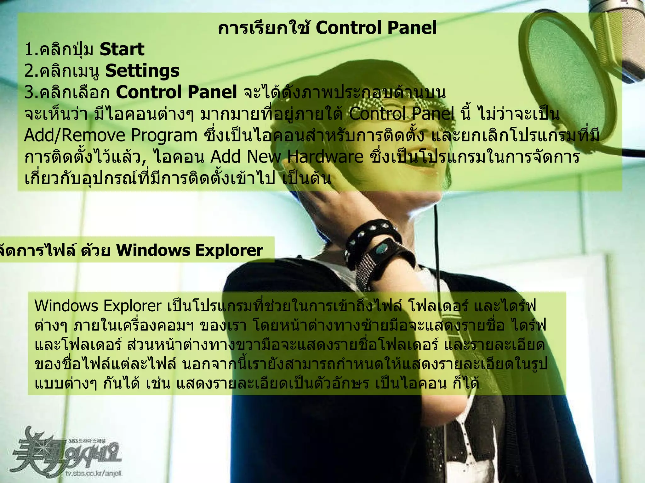 การเรียกใช้  Control Panel   1. คลิกปุ่ม  Start  2. คลิกเมนู  Settings  3. คลิกเลือก  Control Panel   จะได้ดังภาพประกอบด้านบน   จะเห็นว่า มีไอคอนต่างๆ มากมายที่อยู่ภายใต้  Control Panel  นี้ ไม่ว่าจะเป็น  Add/Remove Program  ซึ่งเป็นไอคอนสำหรับการติดตั้ง และยกเลิกโปรแกรมที่มีการติดตั้งไว้แล้ว ,  ไอคอน  Add New Hardware  ซึ่งเป็นโปรแกรมในการจัดการเกี่ยวกับอุปกรณ์ที่มีการติดตั้งเข้าไป เป็นต้น   การจัดการไฟล์ ด้วย  Windows Explorer   Windows Explorer  เป็นโปรแกรมที่ช่วยในการเข้าถึงไฟล์ โฟลเดอร์ และไดร์ฟต่างๆ ภายในเครื่องคอมฯ ของเรา โดยหน้าต่างทางซ้ายมือจะแสดงรายชื่อ ไดร์ฟ และโฟลเดอร์ ส่วนหน้าต่างทางขวามือจะแสดงรายชื่อโฟลเดอร์ และรายละเอียดของชื่อไฟล์แต่ละไฟล์ นอกจากนี้เรายังสามารถกำหนดให้แสดงรายละเอียดในรูปแบบต่างๆ กันได้ เช่น แสดงรายละเอียดเป็นตัวอักษร เป็นไอคอน ก็ได้   