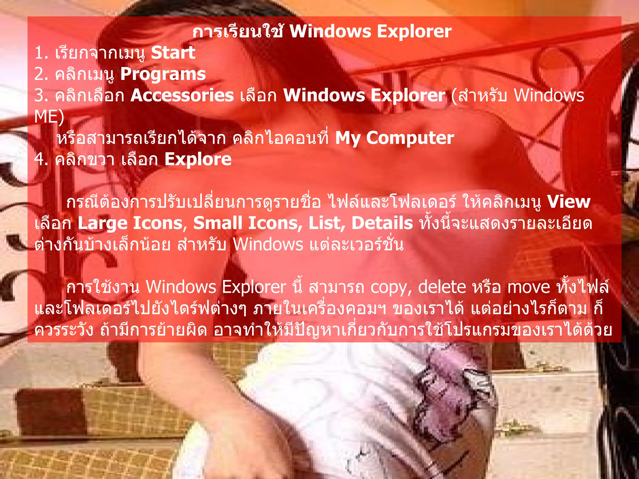 การเรียนใช้  Windows Explorer   1.  เรียกจากเมนู  Start  2.  คลิกเมนู  Programs   3.  คลิกเลือก  Accessories   เลือก  Windows Explorer  ( สำหรับ  Windows ME)  หรือสามารถเรียกได้จาก คลิกไอคอนที่  My Computer   4.  คลิกขวา เลือก  Explore  กรณีต้องการปรับเปลี่ยนการดูรายชื่อ ไฟล์และโฟลเดอร์ ให้คลิกเมนู  View  เลือก  Large Icons ,  Small Icons, List, Details   ทั้งนี้จะแสดงรายละเอียดต่างกันบ้างเล็กน้อย สำหรับ  Windows  แต่ละเวอร์ชั่น   การใช้งาน  Windows Explorer  นี้ สามารถ  copy, delete  หรือ  move  ทั้งไฟล์และโฟลเดอร์ไปยังไดร์ฟต่างๆ ภายในเครื่องคอมฯ ของเราได้ แต่อย่างไรก็ตาม ก็ควรระวัง ถ้ามีการย้ายผิด อาจทำให้มีปัญหาเกี่ยวกับการใช้โปรแกรมของเราได้ด้วย   