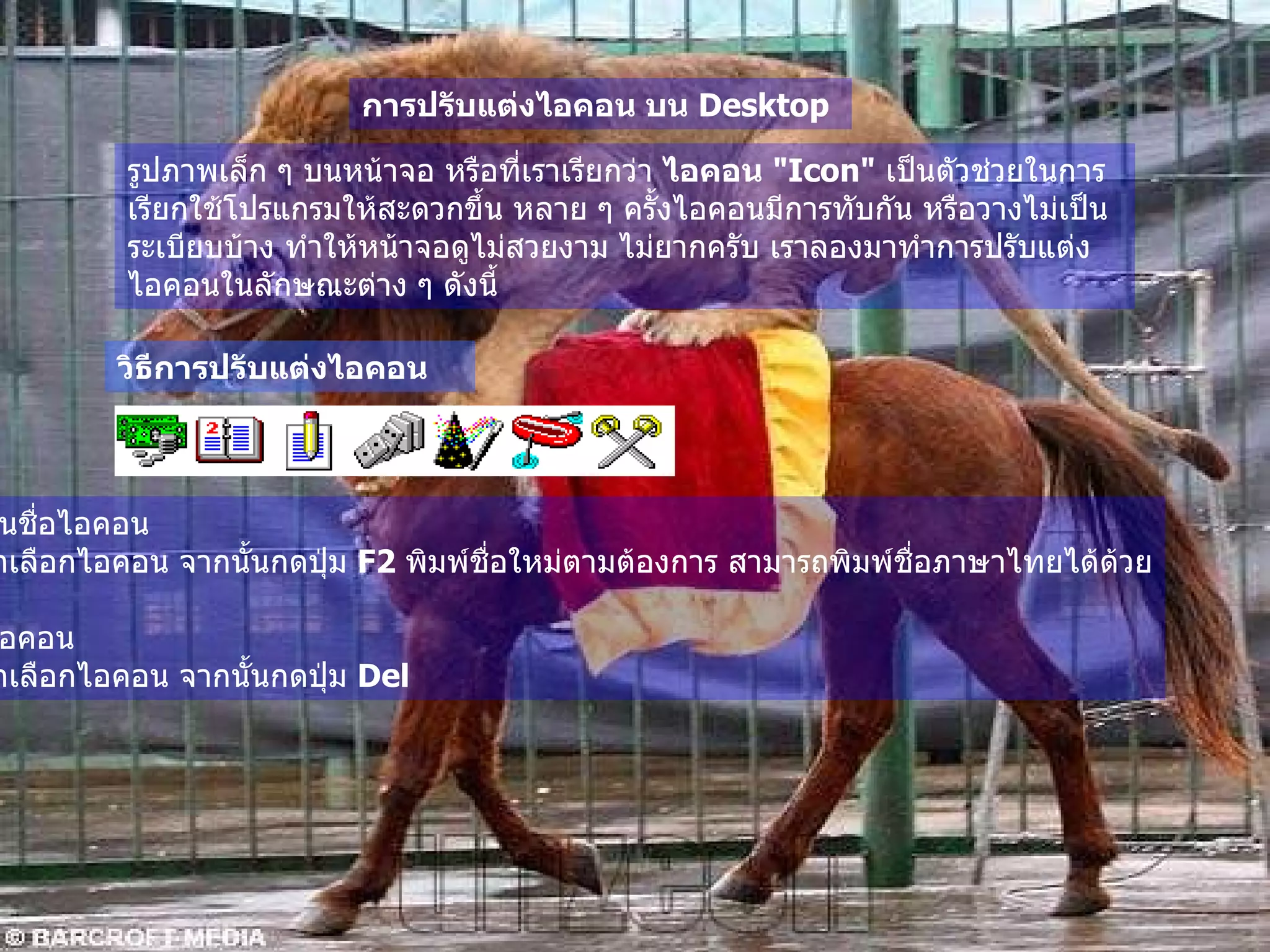 การปรับแต่งไอคอน บน  Desktop   รูปภาพเล็ก ๆ บนหน้าจอ หรือที่เราเรียกว่า  ไอคอน  " Icon"   เป็นตัวช่วยในการเรียกใช้โปรแกรมให้สะดวกขึ้น หลาย ๆ ครั้งไอคอนมีการทับกัน หรือวางไม่เป็นระเบียบบ้าง ทำให้หน้าจอดูไม่สวยงาม ไม่ยากครับ เราลองมาทำการปรับแต่งไอคอนในลักษณะต่าง ๆ ดังนี้   วิธีการปรับแต่งไอคอน เปลี่ยนชื่อไอคอน   ให้คลิกเลือกไอคอน จากนั้นกดปุ่ม  F2  พิมพ์ชื่อใหม่ตามต้องการ สามารถพิมพ์ชื่อภาษาไทยได้ด้วย 2. ลบไอคอน   ให้คลิกเลือกไอคอน จากนั้นกดปุ่ม  Del  