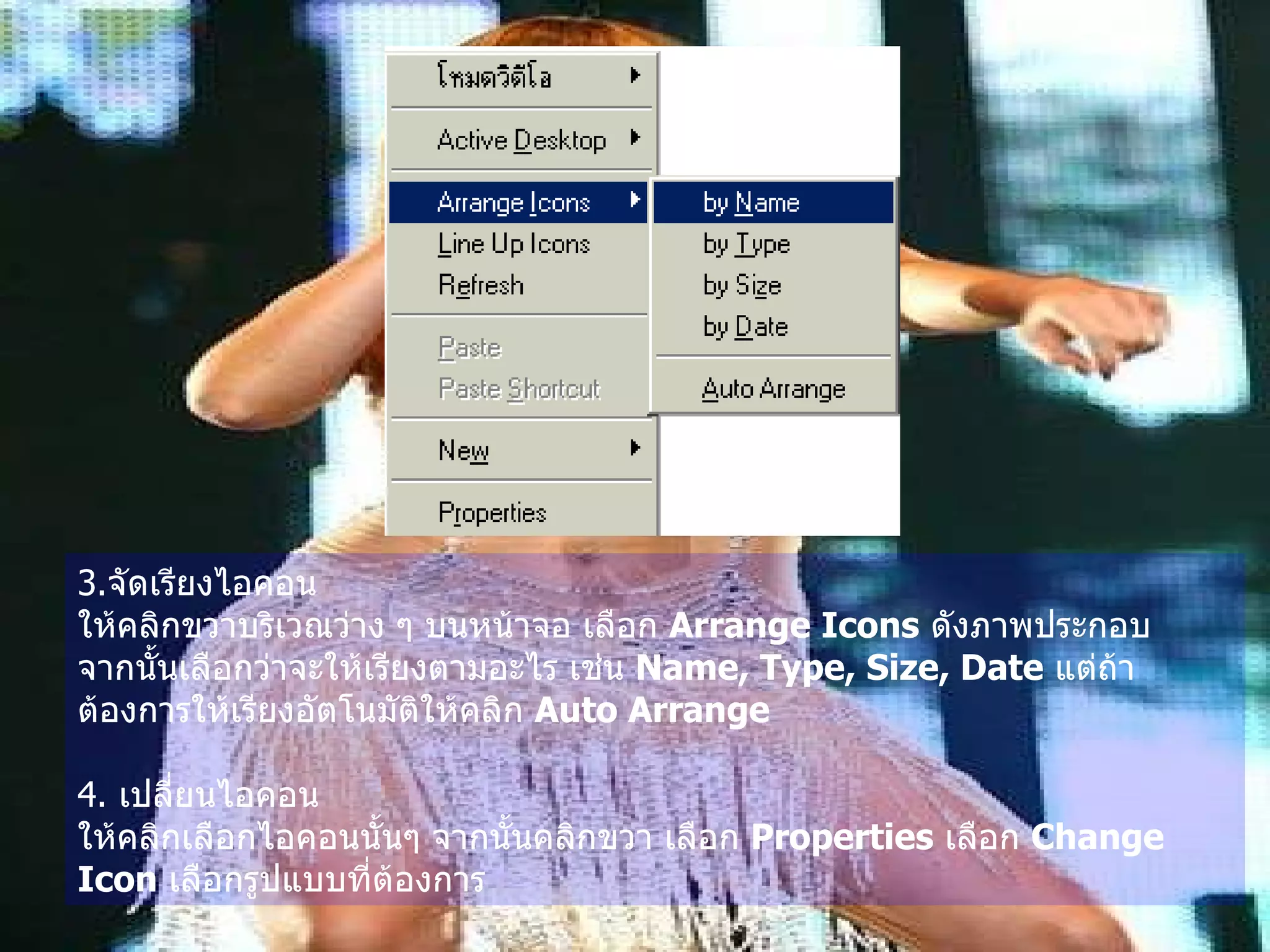 3. จัดเรียงไอคอน   ให้คลิกขวาบริเวณว่าง ๆ บนหน้าจอ เลือก  Arrange Icons   ดังภาพประกอบ  จากนั้นเลือกว่าจะให้เรียงตามอะไร เช่น  Name, Type, Size, Date   แต่ถ้าต้องการให้เรียงอัตโนมัติให้คลิก  Auto Arrange 4.  เปลี่ยนไอคอน   ให้คลิกเลือกไอคอนนั้นๆ จากนั้นคลิกขวา เลือก  Properties   เลือก  Change Icon   เลือกรูปแบบที่ต้องการ   