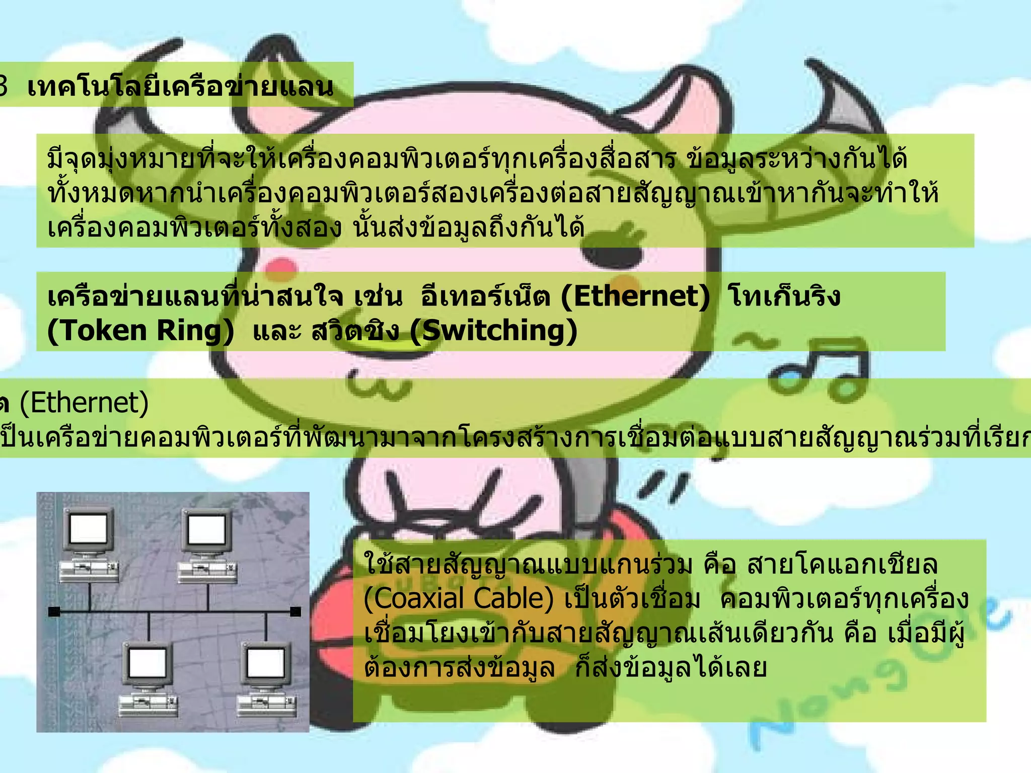 7.3   เทคโนโลยีเครือข่ายแลน   มีจุดมุ่งหมายที่จะให้เครื่องคอมพิวเตอร์ทุกเครื่องสื่อสาร ข้อมูลระหว่างกันได้ทั้งหมดหากนำเครื่องคอมพิวเตอร์สองเครื่องต่อสายสัญญาณเข้าหากันจะทำให้เครื่องคอมพิวเตอร์ทั้งสอง นั้นส่งข้อมูลถึงกันได้   เครือข่ายแลนที่น่าสนใจ เช่น    อีเทอร์เน็ต  ( Ethernet)   โทเก็นริง   (Token Ring)   และ สวิตชิง  ( Switching)   7.3.1   อีเทอร์เน็ต  ( Ethernet)           อีเทอร์เน็ตเป็นเครือข่ายคอมพิวเตอร์ที่พัฒนามาจากโครงสร้างการเชื่อมต่อแบบสายสัญญาณร่วมที่เรียกว่า บัส  ( Bus)     ใช้สายสัญญาณแบบแกนร่วม คือ สายโคแอกเชียล  ( Coaxial Cable)  เป็นตัวเชื่อม     คอมพิวเตอร์ทุกเครื่องเชื่อมโยงเข้ากับสายสัญญาณเส้นเดียวกัน คือ เมื่อมีผู้ต้องการส่งข้อมูล    ก็ส่งข้อมูลได้เลย     