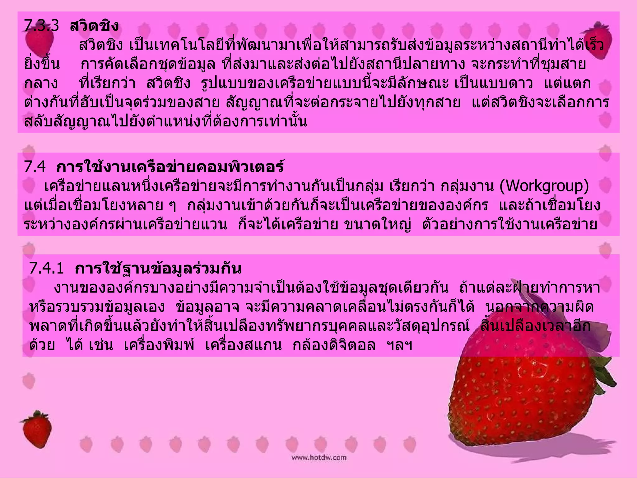 7.3.3   สวิตชิง              สวิตชิง เป็นเทคโนโลยีที่พัฒนามาเพื่อให้สามารถรับส่งข้อมูลระหว่างสถานีทำได้เร็วยิ่งขึ้น      การคัดเลือกชุดข้อมูล ที่ส่งมาและส่งต่อไปยังสถานีปลายทาง   จะกระทำที่ชุมสายกลาง  ที่เรียกว่า    สวิตชิง    รูปแบบของเครือข่ายแบบนี้จะมีลักษณะ เป็นแบบดาว    แต่แตกต่างกันที่ฮับเป็นจุดร่วมของสาย สัญญาณที่จะต่อกระจายไปยังทุกสาย    แต่สวิตชิงจะเลือกการสลับสัญญาณไปยังตำแหน่งที่ต้องการเท่านั้น   7.4   การใช้งานเครือข่ายคอมพิวเตอร์        เครือข่ายแลนหนึ่งเครือข่ายจะมีการทำงานกันเป็นกลุ่ม เรียกว่า กลุ่มงาน   (Workgroup)   แต่เมื่อเชื่อมโยงหลาย ๆ    กลุ่มงานเข้าด้วยกันก็จะเป็นเครือข่ายขององค์กร    และถ้าเชื่อมโยงระหว่างองค์กรผ่านเครือข่ายแวน    ก็จะได้เครือข่าย ขนาดใหญ่    ตัวอย่างการใช้งานเครือข่าย 7.4.1   การใช้ฐานข้อมูลร่วมกัน           งานขององค์กรบางอย่างมีความจำเป็นต้องใช้ข้อมูลชุดเดียวกัน    ถ้าแต่ละฝ่ายทำการหาหรือรวบรวมข้อมูลเอง    ข้อมูลอาจ จะมีความคลาดเคลื่อนไม่ตรงกันก็ได้    นอกจากความผิดพลาดที่เกิดขึ้นแล้วยังทำให้สิ้นเปลืองทรัพยากรบุคคลและวัสดุอุปกรณ์    สิ้นเปลืองเวลาอีกด้วย   ได้ เช่น    เครื่องพิมพ์    เครื่องสแกน    กล้องดิจิตอล    ฯลฯ   