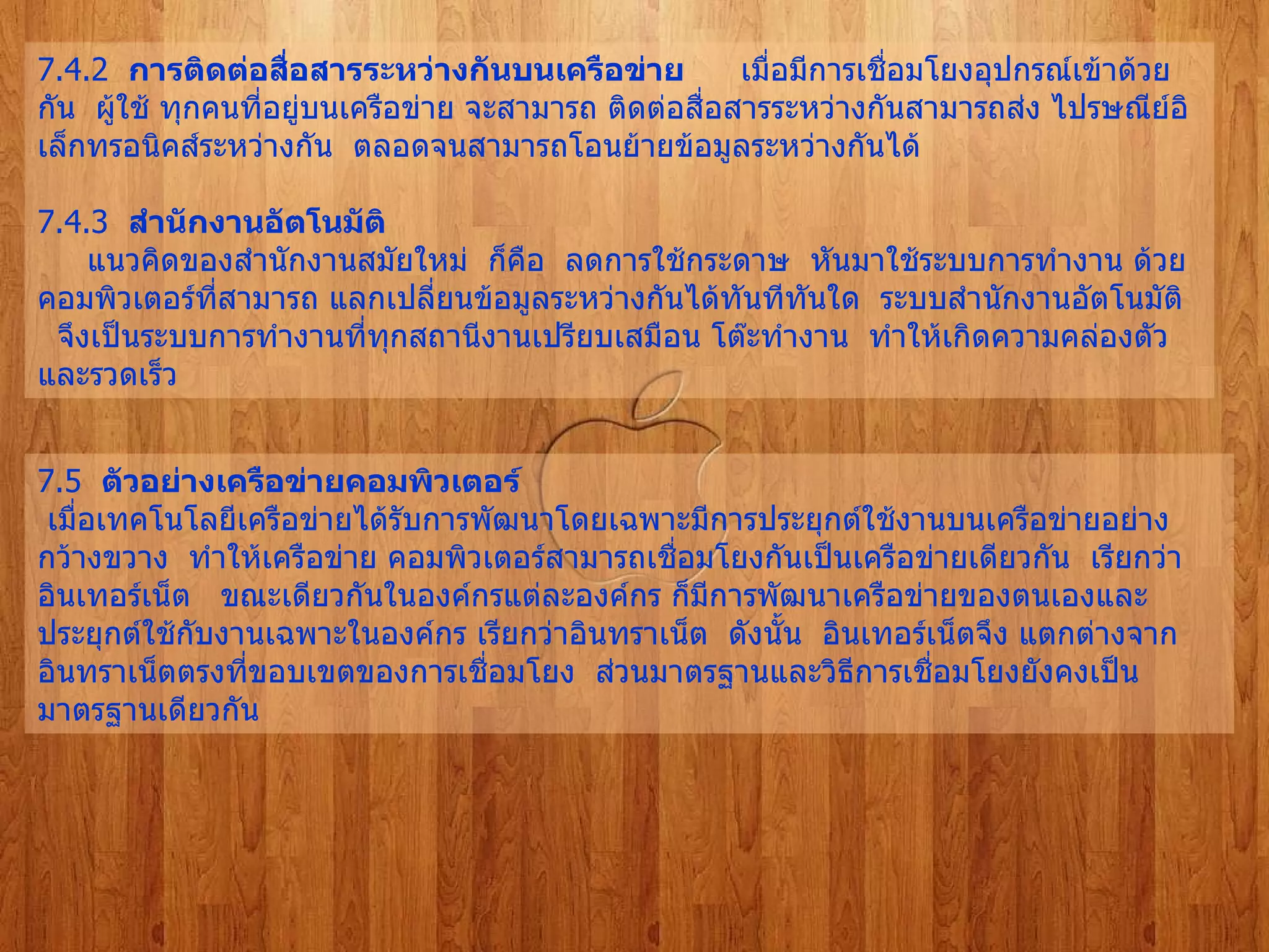 7.4.2   การติดต่อสื่อสารระหว่างกันบนเครือข่าย        เมื่อมีการเชื่อมโยงอุปกรณ์เข้าด้วยกัน    ผู้ใช้ ทุกคนที่อยู่บนเครือข่าย จะสามารถ ติดต่อสื่อสารระหว่างกันสามารถส่ง ไปรษณีย์อิเล็กทรอนิคส์ระหว่างกัน    ตลอดจนสามารถโอนย้ายข้อมูลระหว่างกันได้   7.4.3   สำนักงานอัตโนมัติ         แนวคิดของสำนักงานสมัยใหม่    ก็คือ    ลดการใช้กระดาษ    หันมาใช้ระบบการทำงาน ด้วยคอมพิวเตอร์ที่สามารถ แลกเปลี่ยนข้อมูลระหว่างกันได้ทันทีทันใด    ระบบสำนักงานอัตโนมัติ  จึงเป็นระบบการทำงานที่ทุกสถานีงานเปรียบเสมือน โต๊ะทำงาน    ทำให้เกิดความคล่องตัว    และรวดเร็ว   7.5   ตัวอย่างเครือข่ายคอมพิวเตอร์   เมื่อเทคโนโลยีเครือข่ายได้รับการพัฒนาโดยเฉพาะมีการประยุกต์ใช้งานบนเครือข่ายอย่างกว้างขวาง    ทำให้เครือข่าย คอมพิวเตอร์สามารถเชื่อมโยงกันเป็นเครือข่ายเดียวกัน    เรียกว่า    อินเทอร์เน็ต     ขณะเดียวกันในองค์กรแต่ละองค์กร ก็มีการพัฒนาเครือข่ายของตนเองและประยุกต์ใช้กับงานเฉพาะในองค์กร เรียกว่าอินทราเน็ต    ดังนั้น    อินเทอร์เน็ตจึง แตกต่างจากอินทราเน็ตตรงที่ขอบเขตของการเชื่อมโยง    ส่วนมาตรฐานและวิธีการเชื่อมโยงยังคงเป็นมาตรฐานเดียวกัน   