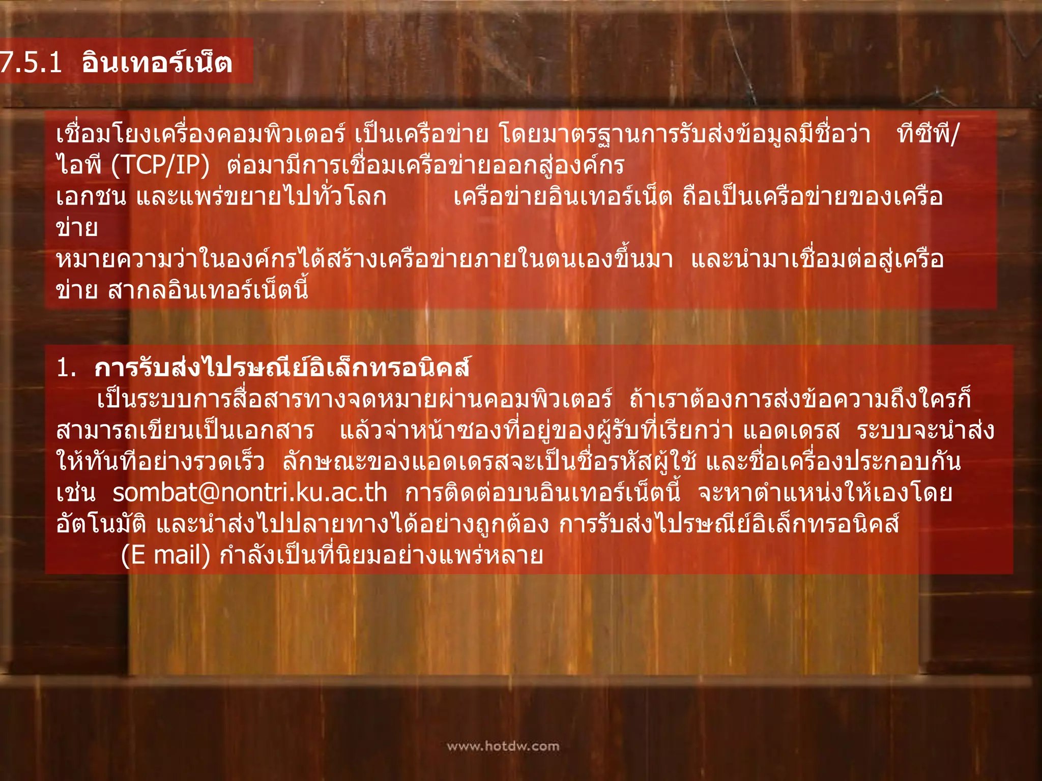 7.5.1   อินเทอร์เน็ต   เชื่อมโยงเครื่องคอมพิวเตอร์   เป็นเครือข่าย   โดยมาตรฐานการรับส่งข้อมูลมีชื่อว่า     ทีซีพี / ไอพี  ( TCP/IP)   ต่อมามีการเชื่อมเครือข่ายออกสู่องค์กรเอกชน   และแพร่ขยายไปทั่วโลก          เครือข่ายอินเทอร์เน็ต ถือเป็นเครือข่ายของเครือข่าย    หมายความว่าในองค์กรได้สร้างเครือข่ายภายในตนเองขึ้นมา    และนำมาเชื่อมต่อสู่เครือข่าย สากลอินเทอร์เน็ตนี้   1.   การรับส่งไปรษณีย์อิเล็กทรอนิคส์         เป็นระบบการสื่อสารทางจดหมายผ่านคอมพิวเตอร์    ถ้าเราต้องการส่งข้อความถึงใครก็สามารถเขียนเป็นเอกสาร     แล้วจ่าหน้าซองที่อยู่ของผู้รับที่เรียกว่า แอดเดรส    ระบบจะนำส่งให้ทันทีอย่างรวดเร็ว    ลักษณะของแอดเดรสจะเป็นชื่อรหัสผู้ใช้ และชื่อเครื่องประกอบกัน    เช่น    sombat@nontri.ku.ac.th   การติดต่อบนอินเทอร์เน็ตนี้    จะหาตำแหน่งให้เองโดยอัตโนมัติ และนำส่งไปปลายทางได้อย่างถูกต้อง   การรับส่งไปรษณีย์อิเล็กทรอนิคส์  ( E mail)  กำลังเป็นที่นิยมอย่างแพร่หลาย   