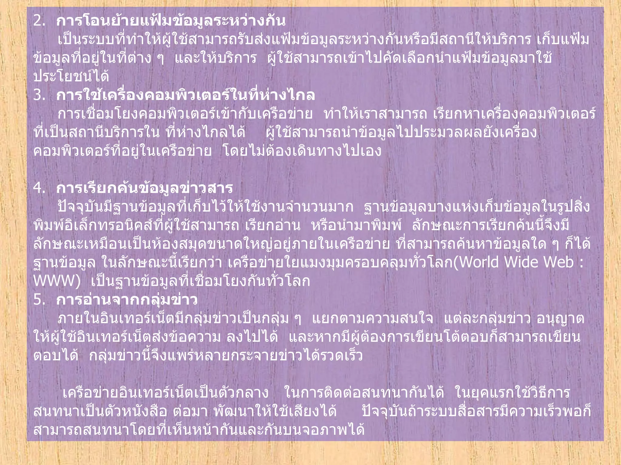 2.   การโอนย้ายแฟ้มข้อมูลระหว่างกัน        เป็นระบบที่ทำให้ผู้ใช้สามารถรับส่งแฟ้มข้อมูลระหว่างกันหรือมีสถานีให้บริการ เก็บแฟ้มข้อมูลที่อยู่ในที่ต่าง ๆ    และให้บริการ    ผู้ใช้สามารถเข้าไปคัดเลือกนำแฟ้มข้อมูลมาใช้ประโยชน์ได้ 3.   การใช้เครื่องคอมพิวเตอร์ในที่ห่างไกล       การเชื่อมโยงคอมพิวเตอร์เข้ากับเครือข่าย    ทำให้เราสามารถ เรียกหาเครื่องคอมพิวเตอร์ที่เป็นสถานีบริการใน ที่ห่างไกลได้      ผู้ใช้สามารถนำข้อมูลไปประมวลผลยังเครื่องคอมพิวเตอร์ที่อยู่ในเครือข่าย    โดยไม่ต้องเดินทางไปเอง   4.   การเรียกค้นข้อมูลข่าวสาร         ปัจจุบันมีฐานข้อมูลที่เก็บไว้ให้ใช้งานจำนวนมาก    ฐานข้อมูลบางแห่งเก็บข้อมูลในรูปสิ่งพิมพ์อิเล็กทรอนิคส์ที่ผู้ใช้สามารถ เรียกอ่าน    หรือนำมาพิมพ์    ลักษณะการเรียกค้นนี้จึงมีลักษณะเหมือนเป็นห้องสมุดขนาดใหญ่อยู่ภายในเครือข่าย ที่สามารถค้นหาข้อมูลใด ๆ ก็ได้    ฐานข้อมูล ในลักษณะนี้เรียกว่า เครือข่ายใยแมงมุมครอบคลุมทั่วโลก ( World Wide Web : WWW)   เป็นฐานข้อมูลที่เชื่อมโยงกันทั่วโลก   5.   การอ่านจากกลุ่มข่าว        ภายในอินเทอร์เน็ตมีกลุ่มข่าวเป็นกลุ่ม ๆ    แยกตามความสนใจ    แต่ละกลุ่มข่าว อนุญาตให้ผู้ใช้อินเทอร์เน็ตส่งข้อความ ลงไปได้    และหากมีผู้ต้องการเขียนโต้ตอบก็สามารถเขียนตอบได้    กลุ่มข่าวนี้จึงแพร่หลายกระจายข่าวได้รวดเร็ว          เครือข่ายอินเทอร์เน็ตเป็นตัวกลาง     ในการติดต่อสนทนากันได้    ในยุคแรกใช้วิธีการสนทนาเป็นตัวหนังสือ   ต่อมา พัฒนาให้ใช้เสียงได้       ปัจจุบันถ้าระบบสื่อสารมีความเร็วพอก็สามารถสนทนาโดยที่เห็นหน้ากันและกันบนจอภาพได้   