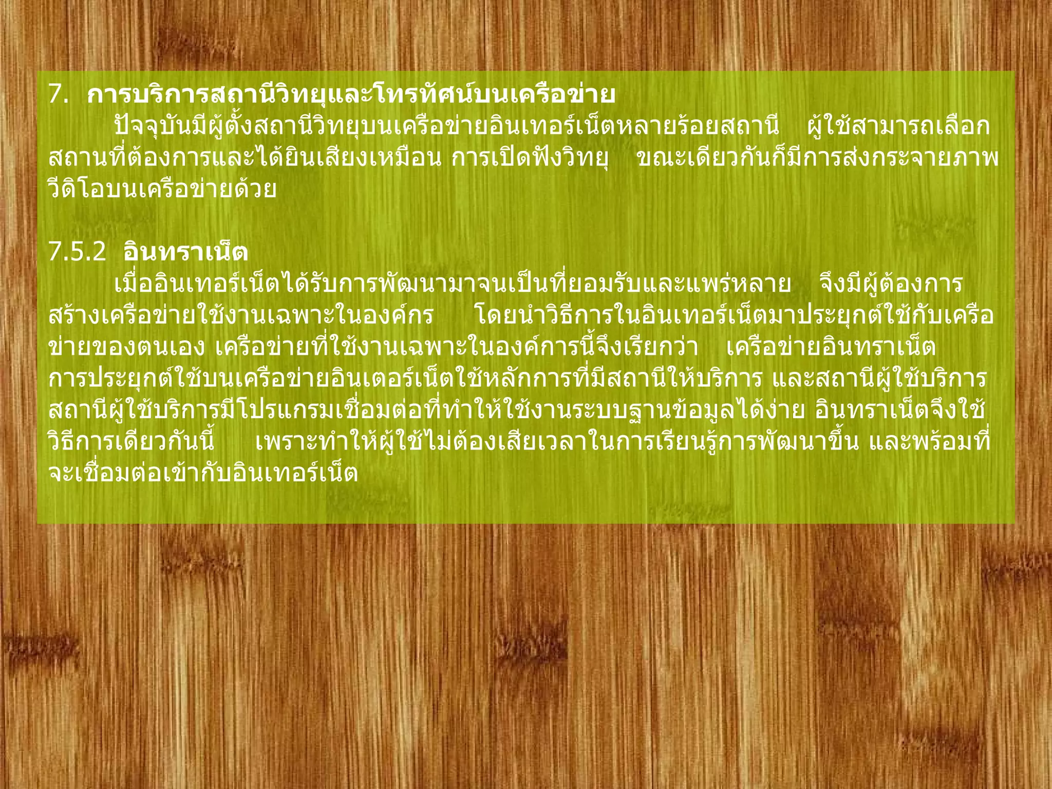 7.   การบริการสถานีวิทยุและโทรทัศน์บนเครือข่าย         ปัจจุบันมีผู้ตั้งสถานีวิทยุบนเครือข่ายอินเทอร์เน็ตหลายร้อยสถานี    ผู้ใช้สามารถเลือกสถานที่ต้องการและได้ยินเสียงเหมือน การเปิดฟังวิทยุ    ขณะเดียวกันก็มีการส่งกระจายภาพวีดิโอบนเครือข่ายด้วย       7.5.2   อินทราเน็ต        เมื่ออินเทอร์เน็ตได้รับการพัฒนามาจนเป็นที่ยอมรับและแพร่หลาย    จึงมีผู้ต้องการสร้างเครือข่ายใช้งานเฉพาะในองค์กร     โดยนำวิธีการในอินเทอร์เน็ตมาประยุกต์ใช้กับเครือข่ายของตนเอง เครือข่ายที่ใช้งานเฉพาะในองค์การนี้จึงเรียกว่า    เครือข่ายอินทราเน็ต        การประยุกต์ใช้บนเครือข่ายอินเตอร์เน็ตใช้หลักการที่มีสถานีให้บริการ และสถานีผู้ใช้บริการ    สถานีผู้ใช้บริการมีโปรแกรมเชื่อมต่อที่ทำให้ใช้งานระบบฐานข้อมูลได้ง่าย อินทราเน็ตจึงใช้วิธีการเดียวกันนี้     เพราะทำให้ผู้ใช้ไม่ต้องเสียเวลาในการเรียนรู้การพัฒนาขึ้น และพร้อมที่จะเชื่อมต่อเข้ากับอินเทอร์เน็ต 