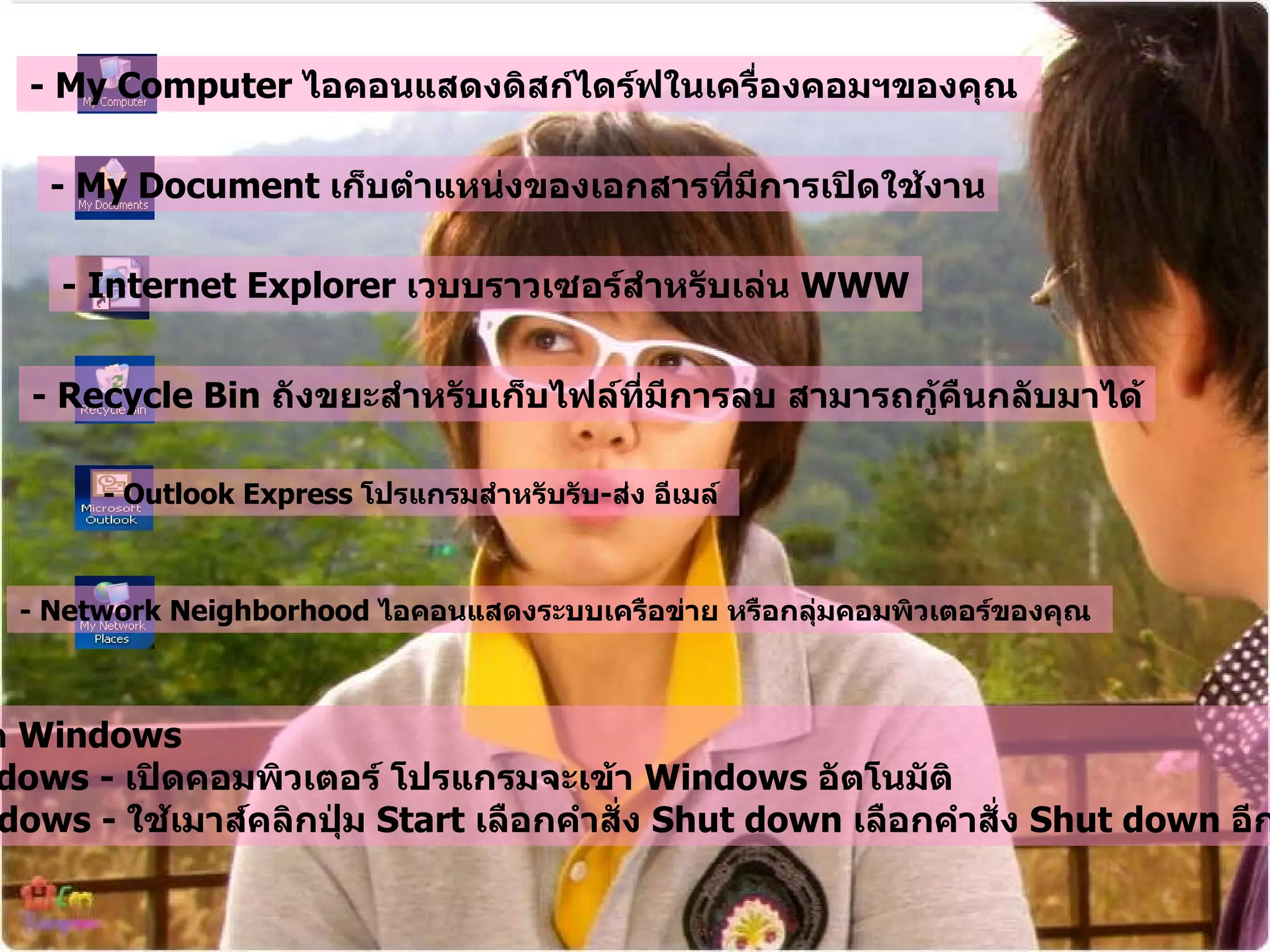 - My Computer  ไอคอนแสดงดิสก์ไดร์ฟในเครื่องคอมฯของคุณ   - My Document  เก็บตำแหน่งของเอกสารที่มีการเปิดใช้งาน - Internet Explorer  เวบบราวเซอร์สำหรับเล่น  WWW - Recycle Bin  ถังขยะสำหรับเก็บไฟล์ที่มีการลบ สามารถกู้คืนกลับมาได้ - Outlook Express  โปรแกรมสำหรับรับ - ส่ง อีเมล์   - Network Neighborhood  ไอคอนแสดงระบบเครือข่าย หรือกลุ่มคอมพิวเตอร์ของคุณ   การเปิด - ปิด  Windows  Open Windows -  เปิดคอมพิวเตอร์ โปรแกรมจะเข้า  Windows  อัตโนมัติ   Close Windows -  ใช้เมาส์คลิกปุ่ม  Start  เลือกคำสั่ง  Shut down  เลือกคำสั่ง   Shut down  อีกครั้ง   