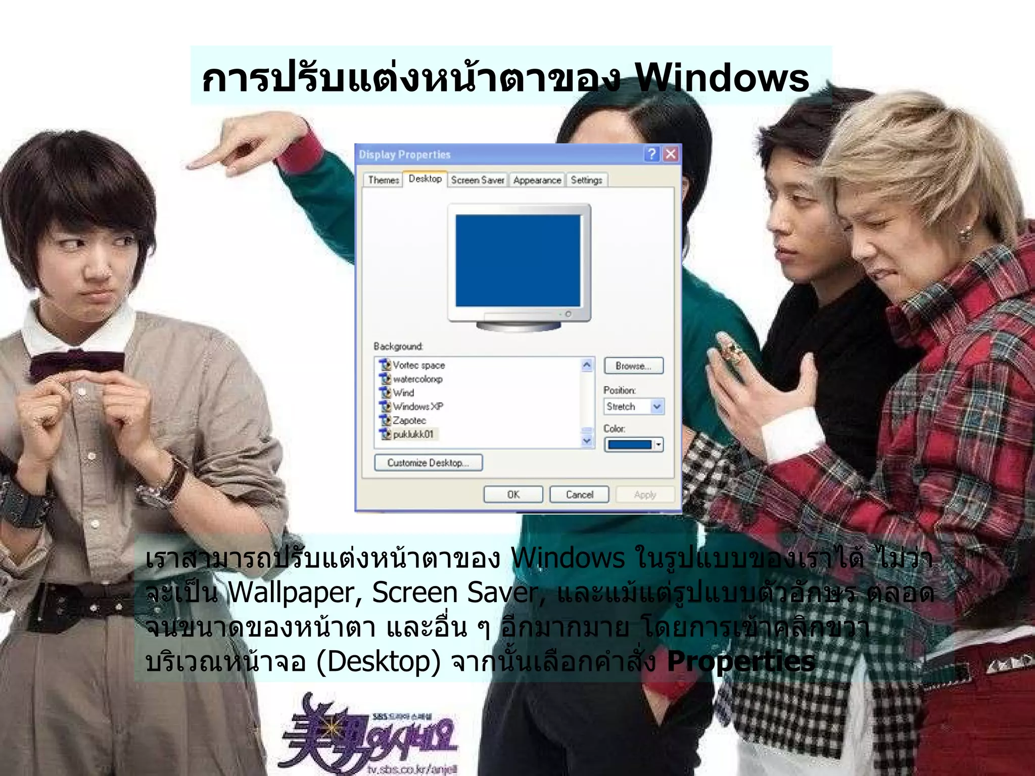 การปรับแต่งหน้าตาของ  Windows   เราสามารถปรับแต่งหน้าตาของ  Windows  ในรูปแบบของเราได้ ไม่ว่าจะเป็น  Wallpaper, Screen Saver,  และแม้แต่รูปแบบตัวอักษร ตลอดจนขนาดของหน้าตา และอื่น ๆ อีกมากมาย โดยการเข้าคลิกขวา บริเวณหน้าจอ  ( Desktop)  จากนั้นเลือกคำสั่ง  Properties   