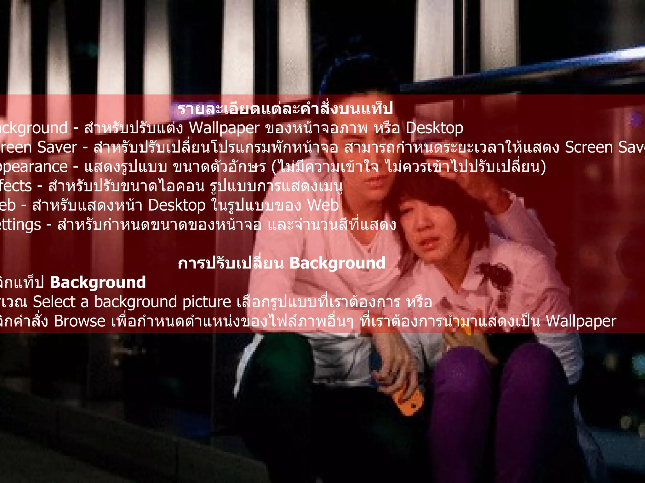 รายละเอียดแต่ละคำสั่งบนแท็ป   Background -  สำหรับปรับแต่ง  Wallpaper  ของหน้าจอภาพ หรือ  Desktop  Screen Saver -  สำหรับปรับเปลี่ยนโปรแกรมพักหน้าจอ สามารถกำหนดระยะเวลาให้แสดง   Screen Saver  ได้   Appearance -  แสดงรูปแบบ ขนาดตัวอักษร  ( ไม่มีความเข้าใจ ไม่ควรเข้าไปปรับเปลี่ยน )   Effects -  สำหรับปรับขนาดไอคอน รูปแบบการแสดงเมนู   Web -  สำหรับแสดงหน้า  Desktop  ในรูปแบบของ  Web  Settings -  สำหรับกำหนดขนาดของหน้าจอ และจำนวนสีที่แสดง   การปรับเปลี่ยน  Background   คลิกแท็ป  Background  บริเวณ  Select a background picture  เลือกรูปแบบที่เราต้องการ หรือ   คลิกคำสั่ง  Browse  เพื่อกำหนดตำแหน่งของไฟล์ภาพอื่นๆ ที่เราต้องการนำมาแสดงเป็น   Wallpaper   