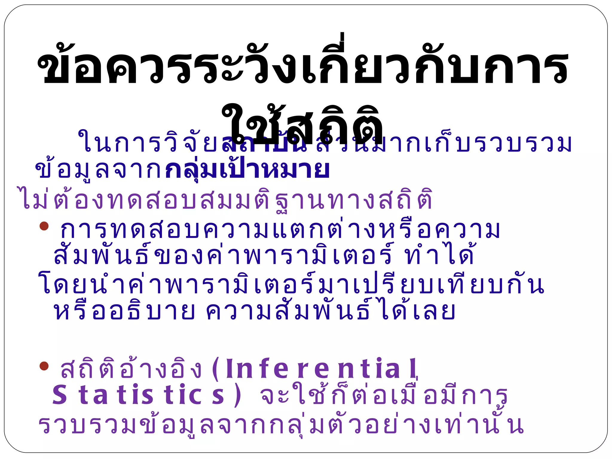 ในการวิจัย สถาบัน  ส่วนมากเก็บรวบรวมข้อมูลจาก กลุ่มเป้าหมาย  ไม่ต้องทดสอบสมมติฐานทางสถิติ การทดสอบความแตกต่างหรือความสัมพันธ์ของค่าพารามิเตอร์ ทำได้  โดยนำค่าพารามิเตอร์มาเปรียบเทียบกัน หรืออธิบาย ความสัมพันธ์ได้เลย  สถิติอ้างอิง  (Inferential Statistics)  จะใช้ก็ต่อเมื่อมีการ รวบรวมข้อมูลจากกลุ่มตัวอย่างเท่านั้น ข้อควรระวังเกี่ยวกับการใช้สถิติ 