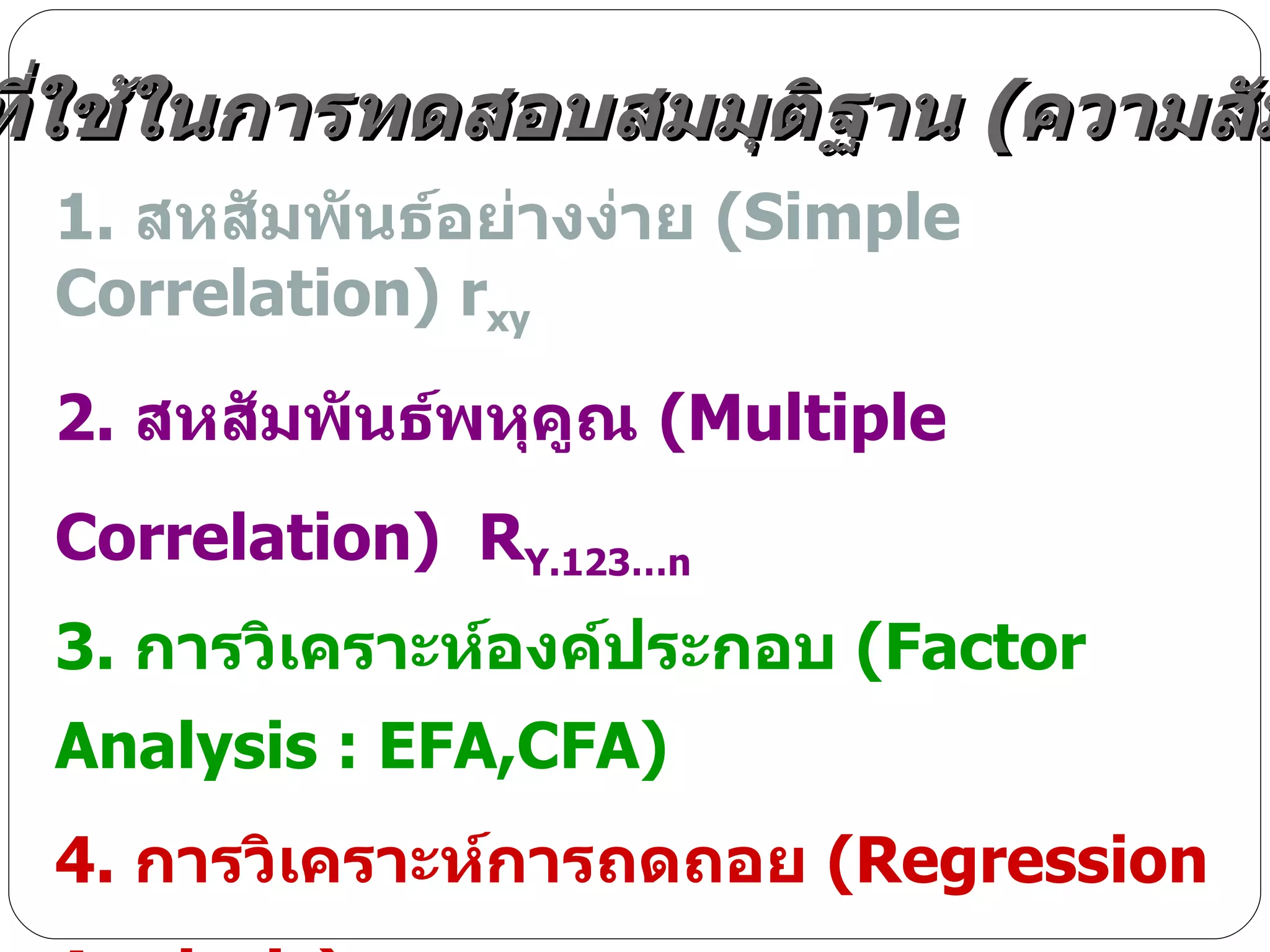1.  สหสัมพันธ์อย่างง่าย  ( Simple Correlation )  r xy 2.  สหสัมพันธ์พหุคูณ  ( Multiple Correlation )  R Y.123…n 3.  การวิเคราะห์องค์ประกอบ  ( Factor Analysis : EFA,CFA ) 4.  การวิเคราะห์การถดถอย  ( Regression Analysis ) 5. การวิเคราะห์เส้นทาง  ( Path Analysis )  :   Par, PAQ, PAL(SEM) 6.  การวิเคราะห์พหุระดับ  ( Multi-Level Analysis )  : MMRA, MPAQ , MSEM สถิติที่ใช้ในการทดสอบสมมุติฐาน  ( ความสัมพันธ์ ) 