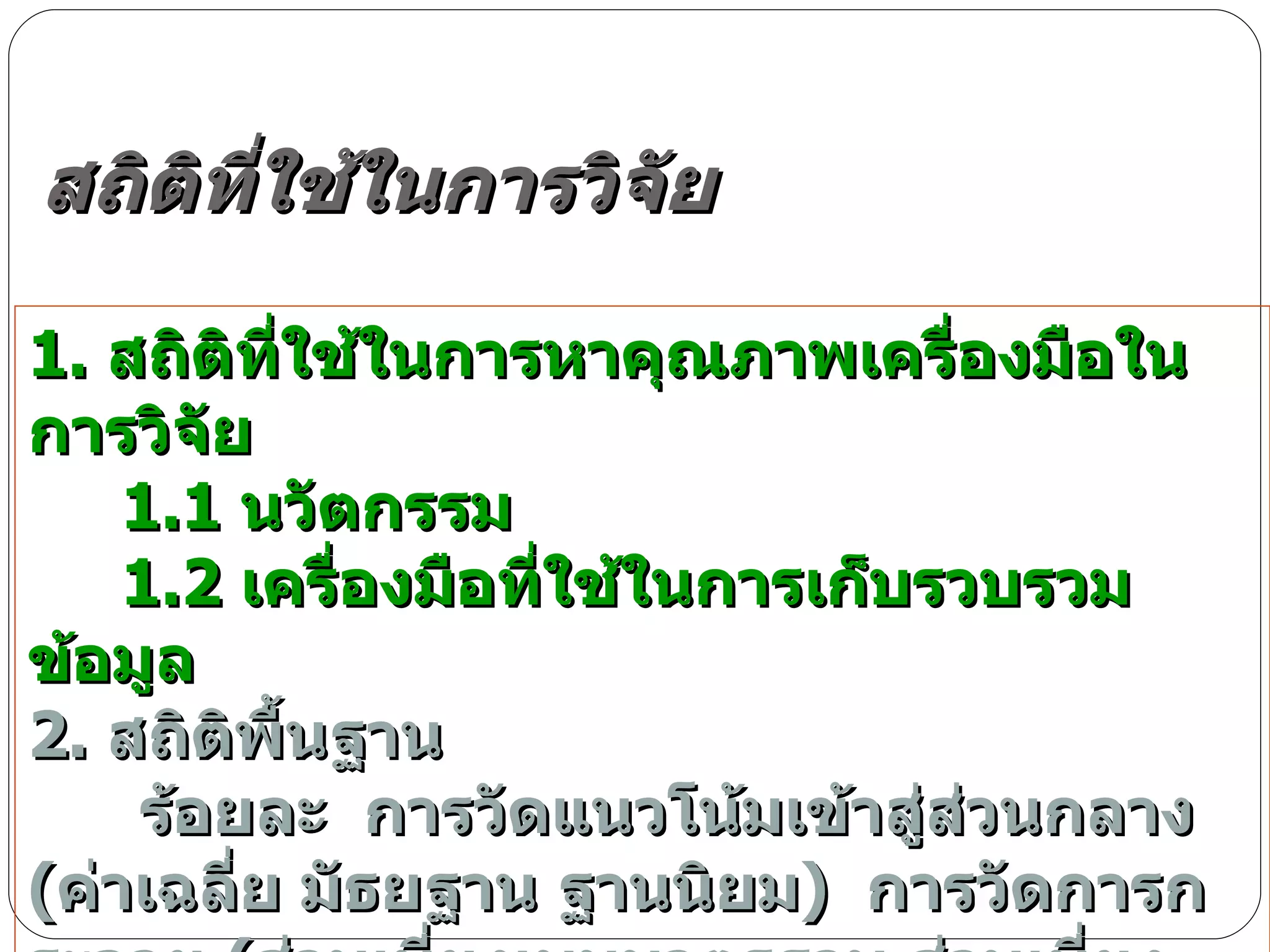 สถิติที่ใช้ในการวิจัย 1.  สถิติที่ใช้ในการหาคุณภาพเครื่องมือในการวิจัย 1.1  นวัตกรรม 1.2  เครื่องมือที่ใช้ในการเก็บรวบรวมข้อมูล 2.  สถิติพื้นฐาน  ร้อยละ  การวัดแนวโน้มเข้าสู่ส่วนกลาง  ( ค่าเฉลี่ย มัธยฐาน ฐานนิยม )  การวัดการกระจาย  ( ส่วนเบี่ยงเบนมาตรฐาน ส่วนเบี่ยงเบนควอไทล์ พิสัย ) 3.  สถิติที่ใช้ในการทดสอบสมมุติฐาน การเปรียบเทียบค่าเฉลี่ย และ การหาความสัมพันธ์ 
