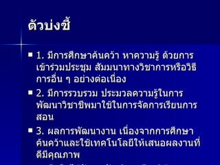 ตัวบ่งชี้ 1.  มีการศึกษาค้นคว้า หาความรู้ ด้วยการเข้าร่วมประชุม สัมมนาทางวิชาการหรือวิธีการอื่น ๆ อย่างต่อเนื่อง 2.  มีการรวบรวม ประมวลความรู้ในการพัฒนาวิชาชีพมาใช้ในการจัดการเรียนการสอน 3.  ผลการพัฒนางาน เนื่องจากการศึกษาค้นคว้าและใช้เทคโนโลยีให้เสนอผลงานที่ดีมีคุณภาพ 4.  มีหรือได้รับรางวัลเชิดชูเกียรติด้านการสอนหลากหลาย 