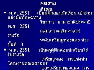ผลงานดีเด่น พ . ศ .  2551  เป็นผู้ฝึกสอนนักเรียน เข้าร่วมแข่งขันทักษะทาง    วิชาการ  นานาชาติประจำปี พ . ศ .  2551    กลุ่มสาระคณิตศาสตร์ รางวัล    ระดับเหรียญทองแดง ช่วงชั้นที่  3 พ . ศ .  2551  เป็นครูผู้ฝึกสอนนักเรียนได้รับรางวัล   เหรียญทอง  การแข่งขันโครงงานคณิตศาสตร์    และเหรียญทองแดง  การแข่งขันทักษะ   คณิตศาสตร์ ช่วงชั้นที่  3  การแข่งขันศิลปหัตถกรรม    และส่งเสริมศักยภาพ ส่งเสริมศักยภาพนักเรียนปี  2551   