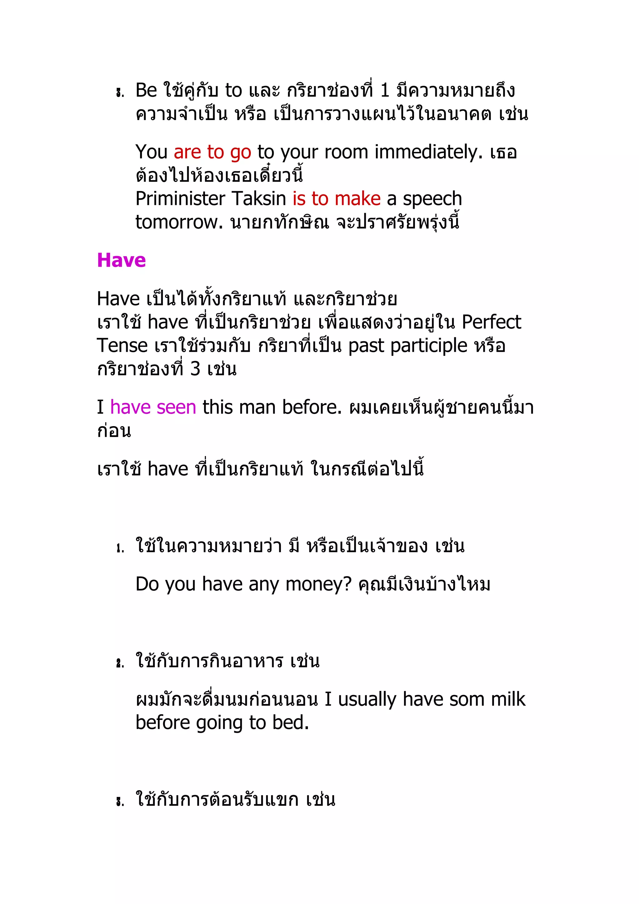 3.   Be ใช้คู่กับ to และ กริยำช่องที่ 1 มีควำมหมำยถึง
       ควำมจำำเป็น หรือ เป็นกำรวำงแผนไว้ในอนำคต เช่น
       You are to go to your room immediately. เธอ
       ต้องไปห้องเธอเดี๋ยวนี้
       Priminister Taksin is to make a speech
       tomorrow. นำยกทักษิณ จะปรำศรัยพรุ่งนี้
Have
Have เป็นได้ทั้งกริยำแท้ และกริยำช่วย
เรำใช้ have ทีเป็นกริยำช่วย เพื่อแสดงว่ำอยู่ใน Perfect
               ่
Tense เรำใช้ร่วมกับ กริยำที่เป็น past participle หรือ
กริยำช่องที่ 3 เช่น
I have seen this man before. ผมเคยเห็นผู้ชำยคนนี้มำ
ก่อน
เรำใช้ have ทีเป็นกริยำแท้ ในกรณีต่อไปนี้
              ่


  1.   ใช้ในควำมหมำยว่ำ มี หรือเป็นเจ้ำของ เช่น
       Do you have any money? คุณมีเงินบ้ำงไหม


  2.   ใช้กับกำรกินอำหำร เช่น
       ผมมักจะดื่มนมก่อนนอน I usually have som milk
       before going to bed.


  3.   ใช้กับกำรต้อนรับแขก เช่น
 